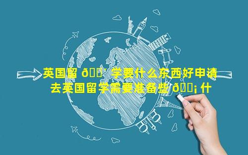 英国留 🐴 学要什么东西好申请 去英国留学需要准备些 🐡 什么东西